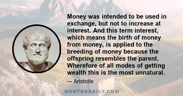 Money was intended to be used in exchange, but not to increase at interest. And this term interest, which means the birth of money from money, is applied to the breeding of money because the offspring resembles the