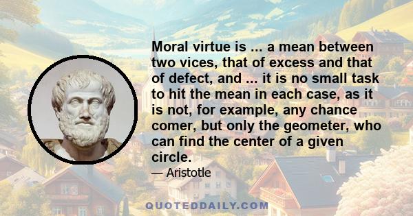 Moral virtue is ... a mean between two vices, that of excess and that of defect, and ... it is no small task to hit the mean in each case, as it is not, for example, any chance comer, but only the geometer, who can find 