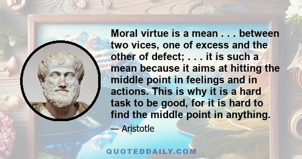 Moral virtue is a mean . . . between two vices, one of excess and the other of defect; . . . it is such a mean because it aims at hitting the middle point in feelings and in actions. This is why it is a hard task to be