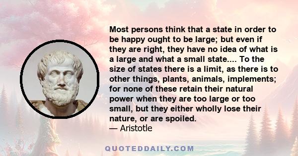 Most persons think that a state in order to be happy ought to be large; but even if they are right, they have no idea of what is a large and what a small state.... To the size of states there is a limit, as there is to