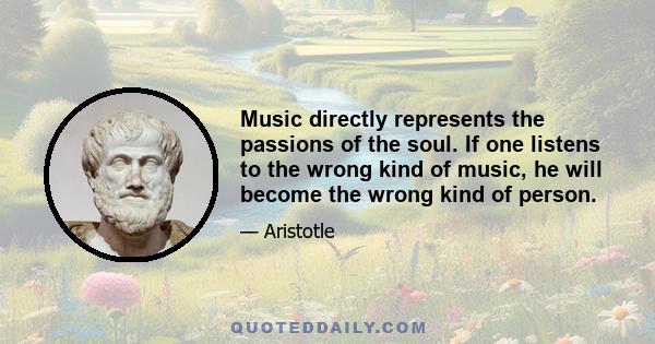 Music directly represents the passions of the soul. If one listens to the wrong kind of music, he will become the wrong kind of person.