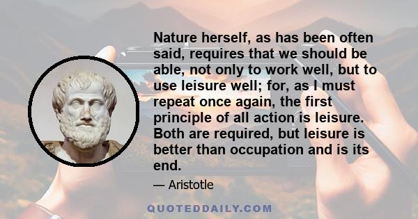 Nature herself, as has been often said, requires that we should be able, not only to work well, but to use leisure well; for, as I must repeat once again, the first principle of all action is leisure. Both are required, 