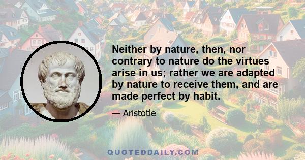 Neither by nature, then, nor contrary to nature do the virtues arise in us; rather we are adapted by nature to receive them, and are made perfect by habit.