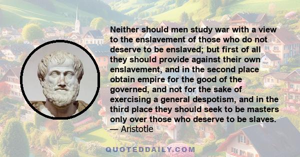 Neither should men study war with a view to the enslavement of those who do not deserve to be enslaved; but first of all they should provide against their own enslavement, and in the second place obtain empire for the