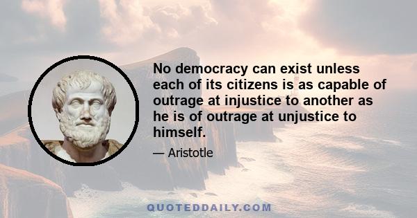 No democracy can exist unless each of its citizens is as capable of outrage at injustice to another as he is of outrage at unjustice to himself.