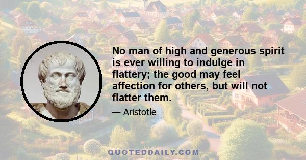 No man of high and generous spirit is ever willing to indulge in flattery; the good may feel affection for others, but will not flatter them.