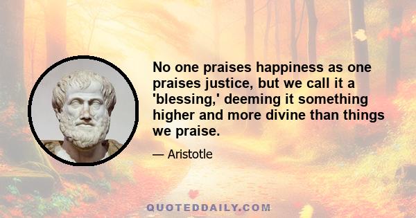 No one praises happiness as one praises justice, but we call it a 'blessing,' deeming it something higher and more divine than things we praise.