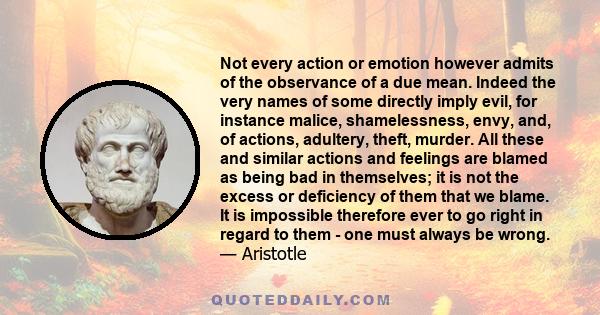 Not every action or emotion however admits of the observance of a due mean. Indeed the very names of some directly imply evil, for instance malice, shamelessness, envy, and, of actions, adultery, theft, murder. All