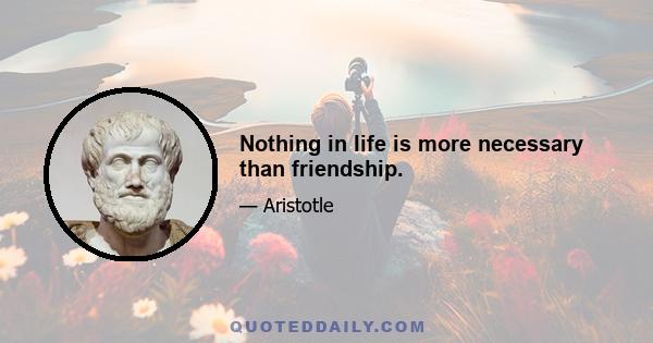 Nothing in life is more necessary than friendship.