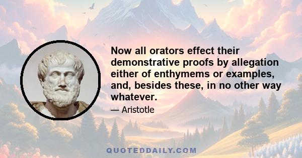 Now all orators effect their demonstrative proofs by allegation either of enthymems or examples, and, besides these, in no other way whatever.