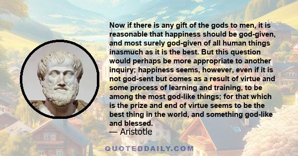 Now if there is any gift of the gods to men, it is reasonable that happiness should be god-given, and most surely god-given of all human things inasmuch as it is the best. But this question would perhaps be more