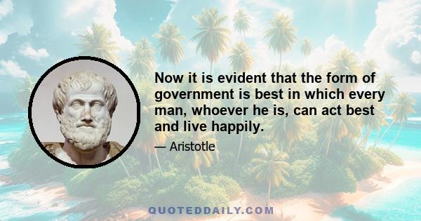 Now it is evident that the form of government is best in which every man, whoever he is, can act best and live happily.