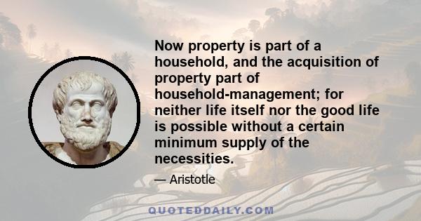 Now property is part of a household, and the acquisition of property part of household-management; for neither life itself nor the good life is possible without a certain minimum supply of the necessities.