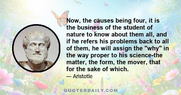 Now, the causes being four, it is the business of the student of nature to know about them all, and if he refers his problems back to all of them, he will assign the why in the way proper to his science-the matter, the