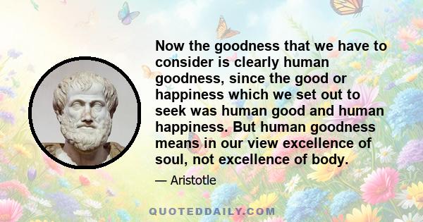 Now the goodness that we have to consider is clearly human goodness, since the good or happiness which we set out to seek was human good and human happiness. But human goodness means in our view excellence of soul, not