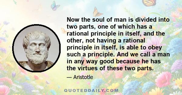 Now the soul of man is divided into two parts, one of which has a rational principle in itself, and the other, not having a rational principle in itself, is able to obey such a principle. And we call a man in any way