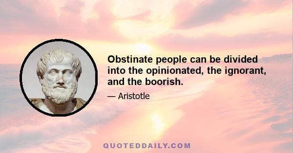 Obstinate people can be divided into the opinionated, the ignorant, and the boorish.