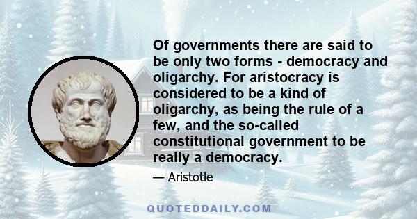 Of governments there are said to be only two forms - democracy and oligarchy. For aristocracy is considered to be a kind of oligarchy, as being the rule of a few, and the so-called constitutional government to be really 