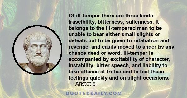 Of ill-temper there are three kinds: irascibility, bitterness, sullenness. It belongs to the ill-tempered man to be unable to bear either small slights or defeats but to be given to retaliation and revenge, and easily