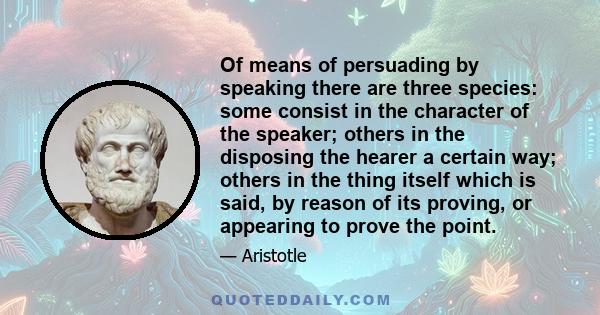 Of means of persuading by speaking there are three species: some consist in the character of the speaker; others in the disposing the hearer a certain way; others in the thing itself which is said, by reason of its