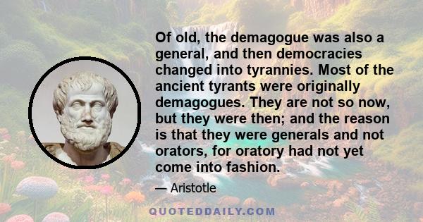 Of old, the demagogue was also a general, and then democracies changed into tyrannies. Most of the ancient tyrants were originally demagogues. They are not so now, but they were then; and the reason is that they were