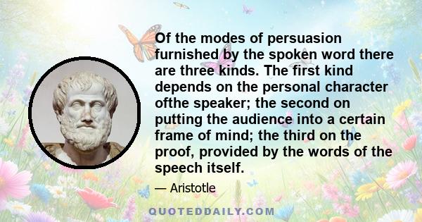 Of the modes of persuasion furnished by the spoken word there are three kinds. The first kind depends on the personal character ofthe speaker; the second on putting the audience into a certain frame of mind; the third