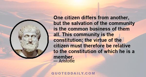 One citizen differs from another, but the salvation of the community is the common business of them all. This community is the constitution; the virtue of the citizen must therefore be relative to the constitution of