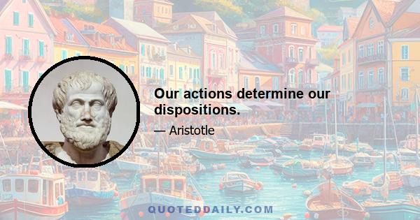 Our actions determine our dispositions.