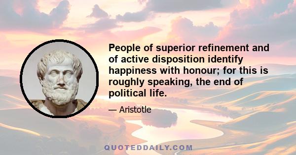 People of superior refinement and of active disposition identify happiness with honour; for this is roughly speaking, the end of political life.