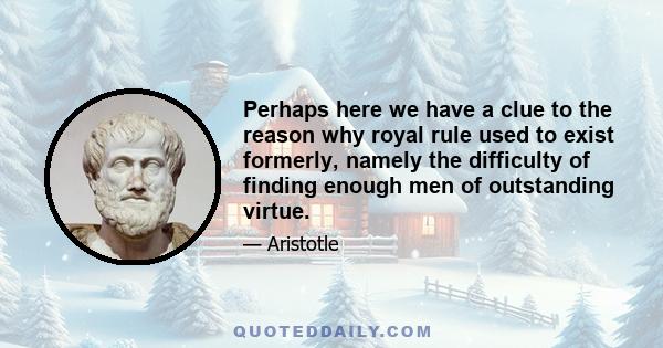 Perhaps here we have a clue to the reason why royal rule used to exist formerly, namely the difficulty of finding enough men of outstanding virtue.