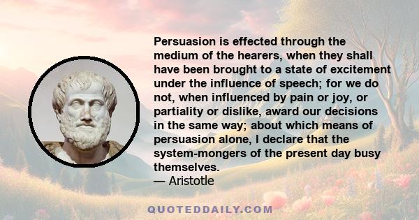 Persuasion is effected through the medium of the hearers, when they shall have been brought to a state of excitement under the influence of speech; for we do not, when influenced by pain or joy, or partiality or