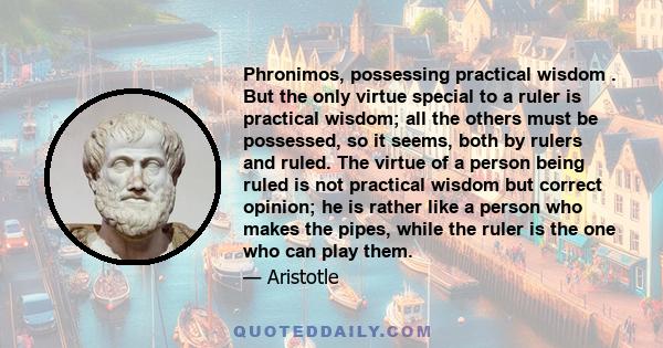 Phronimos, possessing practical wisdom . But the only virtue special to a ruler is practical wisdom; all the others must be possessed, so it seems, both by rulers and ruled. The virtue of a person being ruled is not