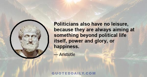 Politicians also have no leisure, because they are always aiming at something beyond political life itself, power and glory, or happiness.