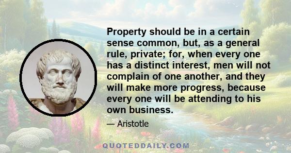 Property should be in a certain sense common, but, as a general rule, private; for, when every one has a distinct interest, men will not complain of one another, and they will make more progress, because every one will