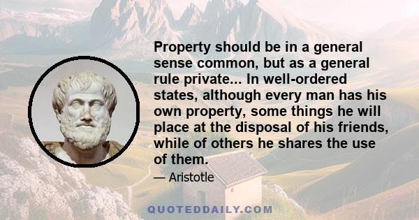 Property should be in a general sense common, but as a general rule private... In well-ordered states, although every man has his own property, some things he will place at the disposal of his friends, while of others