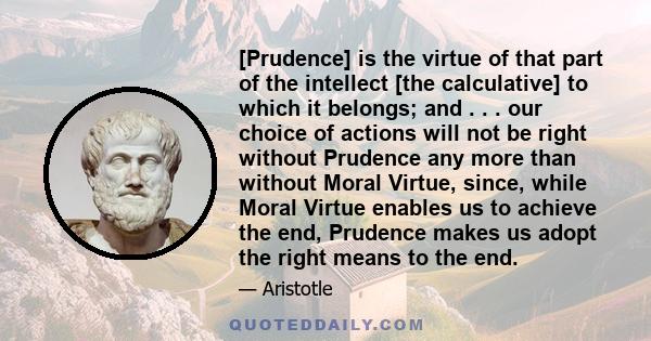 [Prudence] is the virtue of that part of the intellect [the calculative] to which it belongs; and . . . our choice of actions will not be right without Prudence any more than without Moral Virtue, since, while Moral