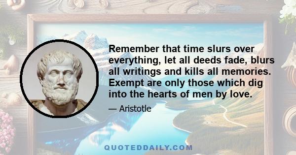 Remember that time slurs over everything, let all deeds fade, blurs all writings and kills all memories. Exempt are only those which dig into the hearts of men by love.