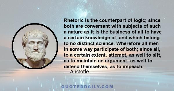 Rhetoric is the counterpart of logic; since both are conversant with subjects of such a nature as it is the business of all to have a certain knowledge of, and which belong to no distinct science. Wherefore all men in