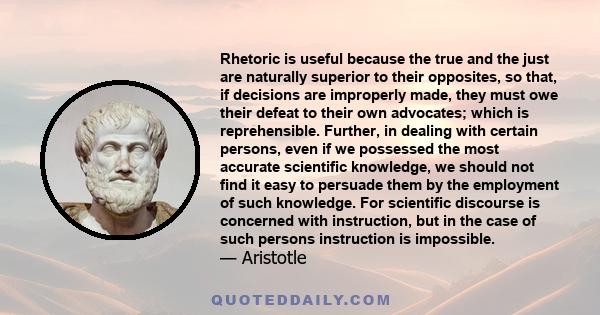 Rhetoric is useful because the true and the just are naturally superior to their opposites, so that, if decisions are improperly made, they must owe their defeat to their own advocates; which is reprehensible. Further,