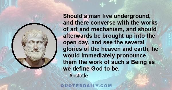 Should a man live underground, and there converse with the works of art and mechanism, and should afterwards be brought up into the open day, and see the several glories of the heaven and earth, he would immediately