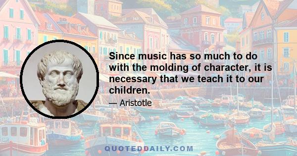 Since music has so much to do with the molding of character, it is necessary that we teach it to our children.