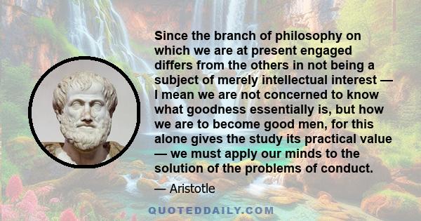 Since the branch of philosophy on which we are at present engaged differs from the others in not being a subject of merely intellectual interest — I mean we are not concerned to know what goodness essentially is, but