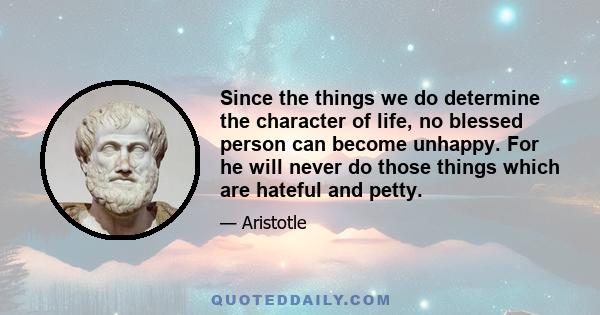 Since the things we do determine the character of life, no blessed person can become unhappy. For he will never do those things which are hateful and petty.