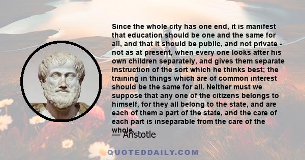 Since the whole city has one end, it is manifest that education should be one and the same for all, and that it should be public, and not private - not as at present, when every one looks after his own children