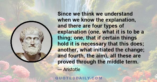 Since we think we understand when we know the explanation, and there are four types of explanation (one, what it is to be a thing; one, that if certain things hold it is necessary that this does; another, what initiated 