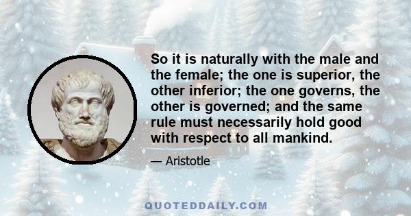 So it is naturally with the male and the female; the one is superior, the other inferior; the one governs, the other is governed; and the same rule must necessarily hold good with respect to all mankind.