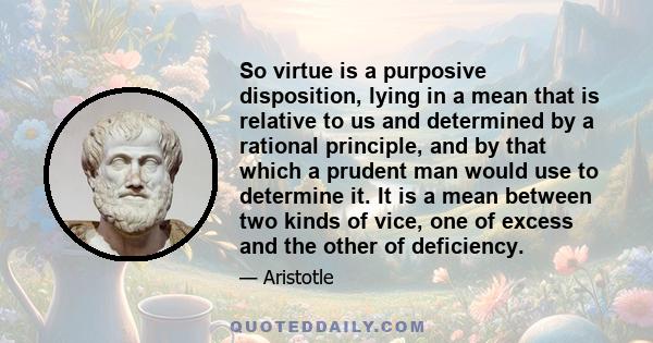 So virtue is a purposive disposition, lying in a mean that is relative to us and determined by a rational principle, and by that which a prudent man would use to determine it. It is a mean between two kinds of vice, one 