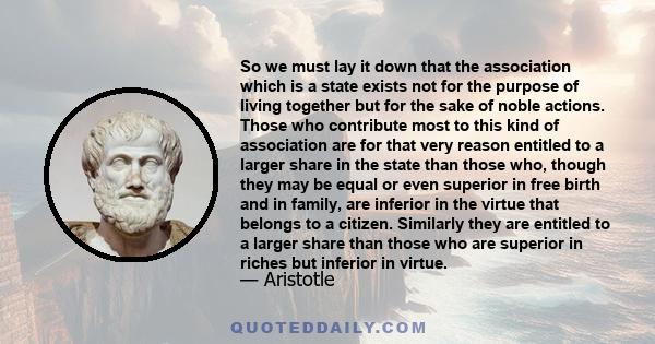 So we must lay it down that the association which is a state exists not for the purpose of living together but for the sake of noble actions. Those who contribute most to this kind of association are for that very