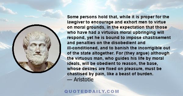 Some persons hold that, while it is proper for the lawgiver to encourage and exhort men to virtue on moral grounds, in the expectation that those who have had a virtuous moral upbringing will respond, yet he is bound to 