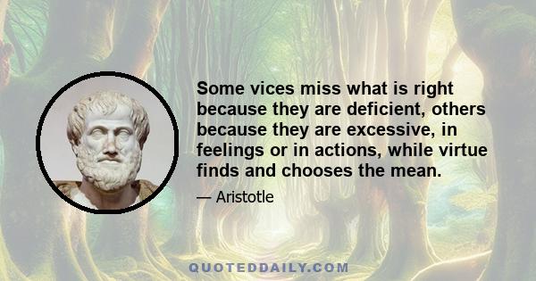 Some vices miss what is right because they are deficient, others because they are excessive, in feelings or in actions, while virtue finds and chooses the mean.